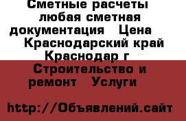 Сметные расчеты, любая сметная документация › Цена ­ 10 - Краснодарский край, Краснодар г. Строительство и ремонт » Услуги   